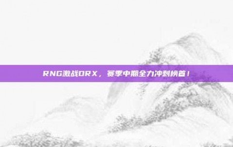 RNG激战DRX，赛季中期全力冲刺榜首！