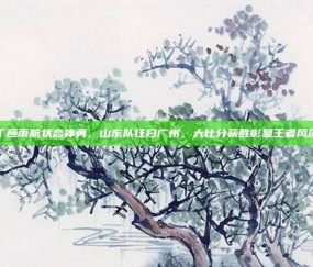 丁彦雨航状态神勇，山东队狂扫广州，大比分获胜彰显王者风范