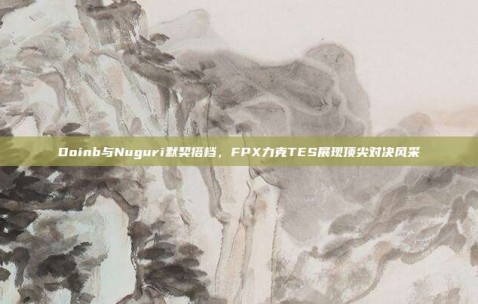 Doinb与Nuguri默契搭档，FPX力克TES展现顶尖对决风采