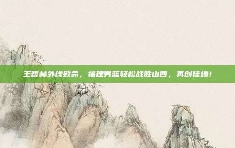 王哲林外线致命，福建男篮轻松战胜山西，再创佳绩！