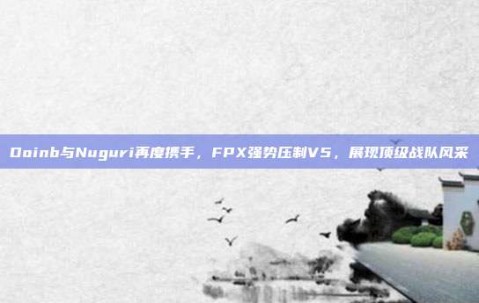 Doinb与Nuguri再度携手，FPX强势压制V5，展现顶级战队风采