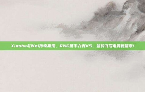 Xiaohu与Wei传奇再现，RNG携手力克V5，强势书写电竞新篇章！