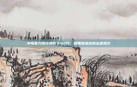 字母哥力挽狂澜砍下42分，雄鹿逆境逆袭击退热火