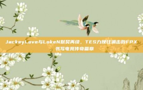 JackeyLove与LokeN默契再续，TES力挽狂澜击败FPX，书写电竞传奇篇章