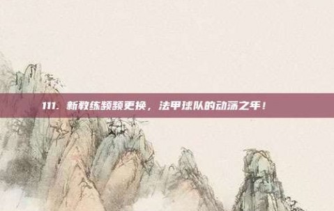 111. 新教练频频更换，法甲球队的动荡之年！🔄