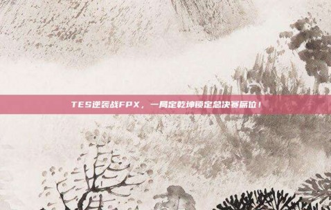 TES逆袭战FPX，一局定乾坤锁定总决赛席位！