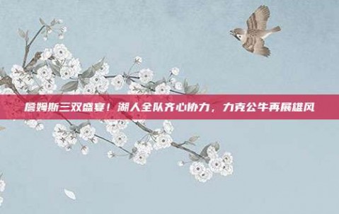 詹姆斯三双盛宴！湖人全队齐心协力，力克公牛再展雄风