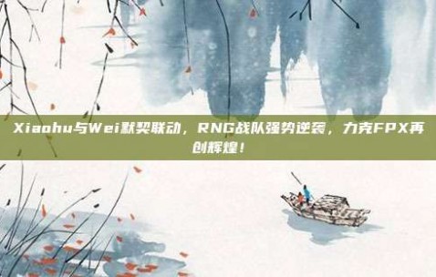 Xiaohu与Wei默契联动，RNG战队强势逆袭，力克FPX再创辉煌！