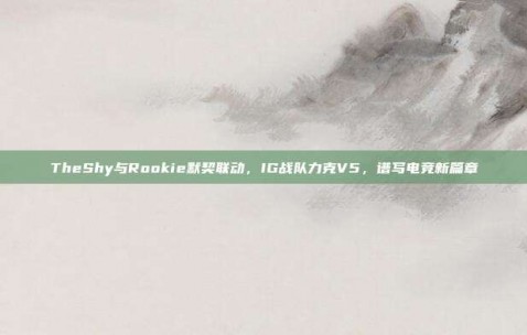 TheShy与Rookie默契联动，IG战队力克V5，谱写电竞新篇章