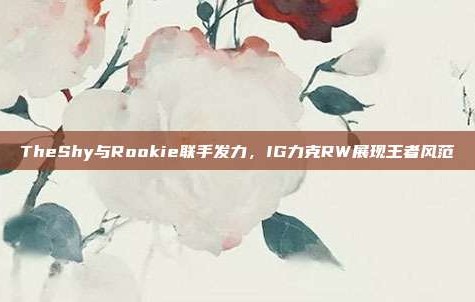 TheShy与Rookie联手发力，IG力克RW展现王者风范