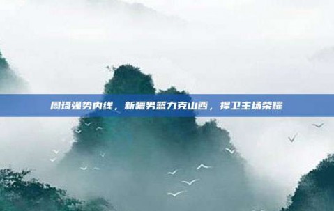 周琦强势内线，新疆男篮力克山西，捍卫主场荣耀