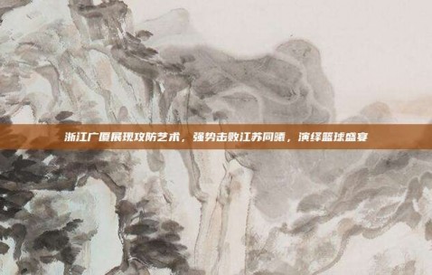 浙江广厦展现攻防艺术，强势击败江苏同曦，演绎篮球盛宴