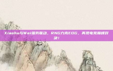 Xiaohu与Wei强势联动，RNG力克EDG，再现电竞巅峰对决！