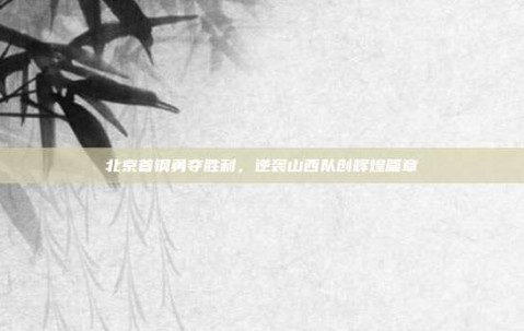 北京首钢勇夺胜利，逆袭山西队创辉煌篇章