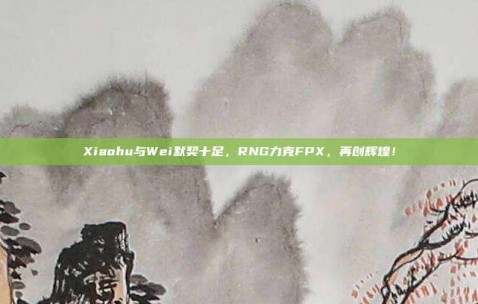 Xiaohu与Wei默契十足，RNG力克FPX，再创辉煌！