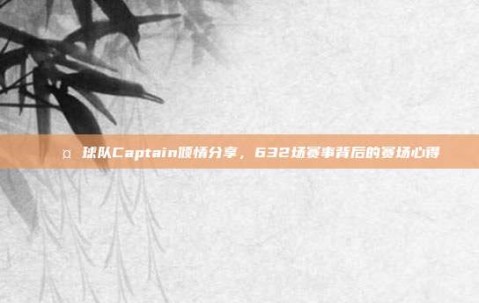 🎤 球队Captain倾情分享，632场赛事背后的赛场心得