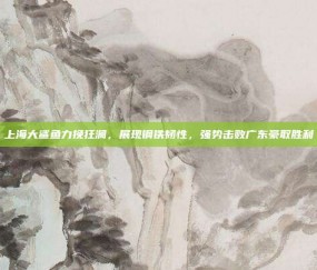 上海大鲨鱼力挽狂澜，展现钢铁韧性，强势击败广东豪取胜利