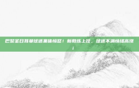 巴黎圣日耳曼球迷集体愤怒！新教练上任，球迷不满情绪高涨😡