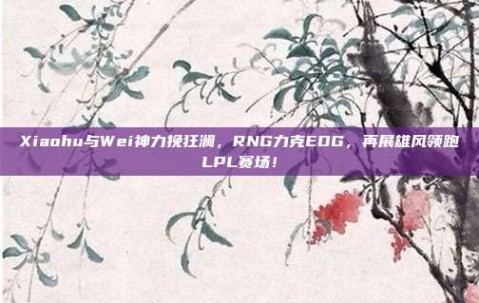 Xiaohu与Wei神力挽狂澜，RNG力克EDG，再展雄风领跑LPL赛场！