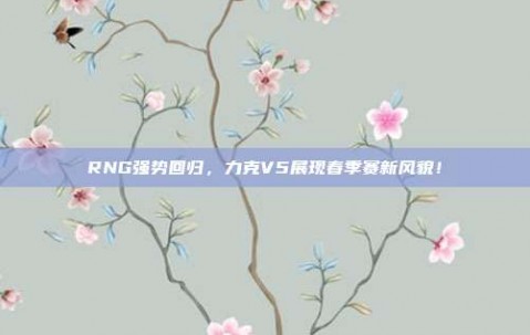 RNG强势回归，力克V5展现春季赛新风貌！