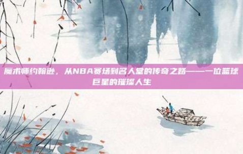 魔术师约翰逊，从NBA赛场到名人堂的传奇之路——一位篮球巨星的璀璨人生