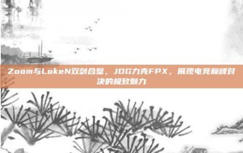 Zoom与LokeN双剑合璧，JDG力克FPX，展现电竞巅峰对决的极致魅力