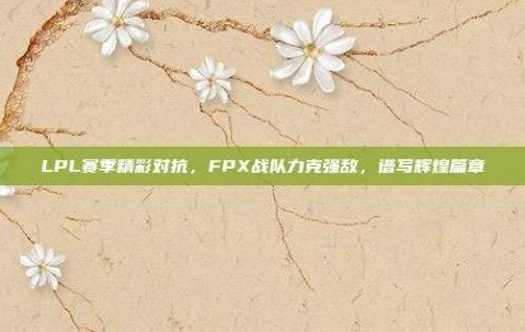 LPL赛季精彩对抗，FPX战队力克强敌，谱写辉煌篇章