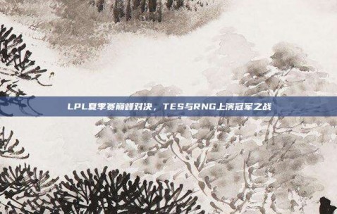 LPL夏季赛巅峰对决，TES与RNG上演冠军之战