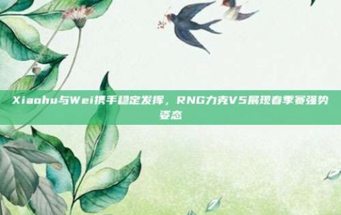 Xiaohu与Wei携手稳定发挥，RNG力克V5展现春季赛强势姿态