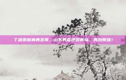 丁彦雨航神勇发挥，山东男篮逆袭青岛，再创辉煌！