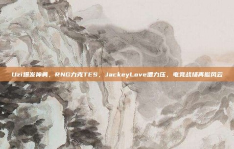 Uzi爆发神勇，RNG力克TES，JackeyLove遭力压，电竞战场再掀风云