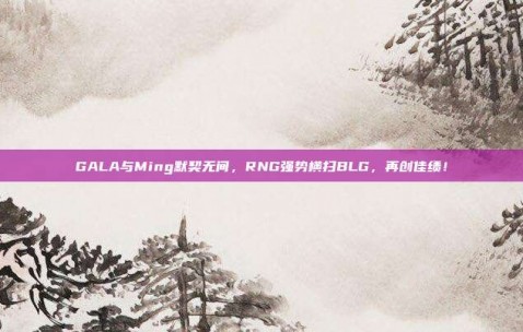 GALA与Ming默契无间，RNG强势横扫BLG，再创佳绩！