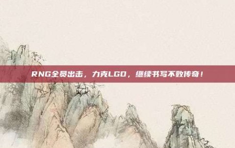 RNG全员出击，力克LGD，继续书写不败传奇！