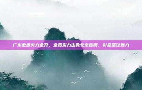 广东宏远火力全开，全员发力击败北京首钢，彰显篮球魅力