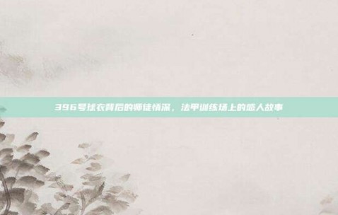 396号球衣背后的师徒情深，法甲训练场上的感人故事