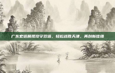 广东宏远展现攻守双塔，轻松战胜天津，再创新佳绩