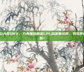 RNG大胜DRX，力克强敌锁定LPL总决赛名额，书写传奇之路！