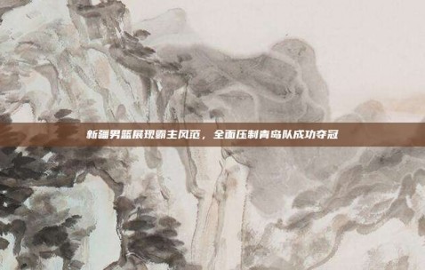 新疆男篮展现霸主风范，全面压制青岛队成功夺冠