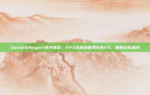 Doinb与Nuguri携手爆发，FPX以精湛表现完胜V5，重振战队雄风