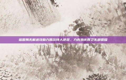 塔图姆无解进攻助力凯尔特人逆袭，力克热火捍卫东部荣耀