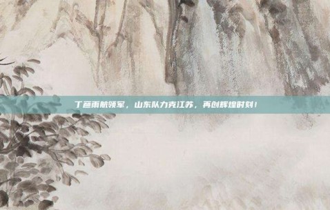 丁彦雨航领军，山东队力克江苏，再创辉煌时刻！