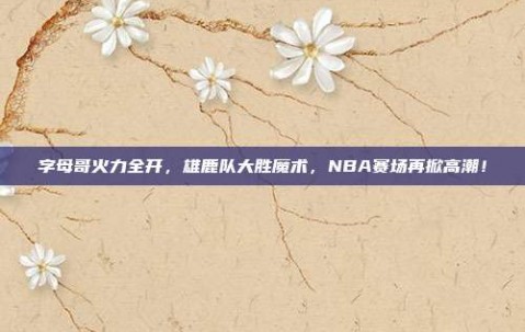 字母哥火力全开，雄鹿队大胜魔术，NBA赛场再掀高潮！