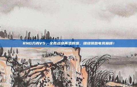 RNG力克V5，全胜战绩再添辉煌，继续领跑电竞巅峰！