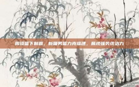 周琦篮下制霸，新疆男篮力克福建，展现强势统治力