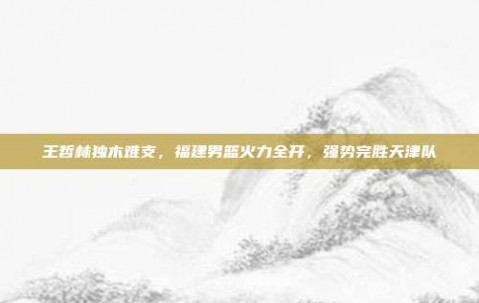 王哲林独木难支，福建男篮火力全开，强势完胜天津队