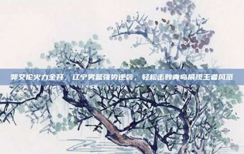 郭艾伦火力全开，辽宁男篮强势逆袭，轻松击败青岛展现王者风范