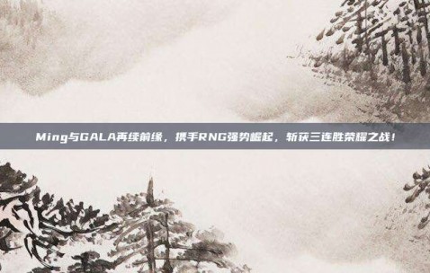 Ming与GALA再续前缘，携手RNG强势崛起，斩获三连胜荣耀之战！