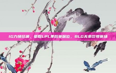 IG力挽狂澜，豪取LPL季后赛席位，BLG无奈饮恨赛场