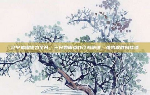 辽宁本钢火力全开，三分如雨点炸江苏防线，强势取胜创佳绩