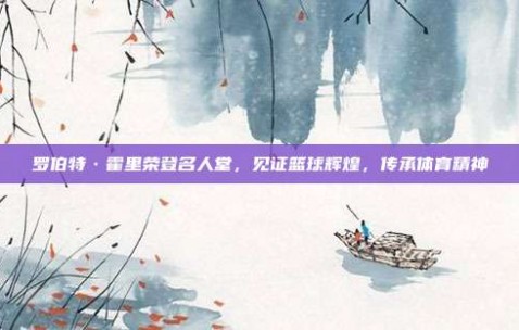 罗伯特·霍里荣登名人堂，见证篮球辉煌，传承体育精神